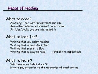 Heaps of reading What to read? Anything!  (not just for content) but also Journals/conferences you want to write for… Articles/books you are interested in What to look for? Writing that you enjoy reading Writing that makes ideas clear Writing that seems to flow Writing that is easy to read  (and all the opposites!) What to learn? What works and what doesn’t! How to pay attention to the mechanics of good writing 