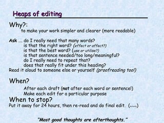 Heaps of editing Why?:   to make your work simpler and clearer (more readable) Ask  …. do I really need that many words?  is that the right word?  ( effect or affect?) is that the best word? ( use or utilise?) is that sentence needed/too long/meaningful? do I really need to repeat that? does that really fit under this heading? Read it aloud to someone else or yourself  (proofreading too!) When? After each draft ( not  after each word or sentence!) Make each edit for a particular purpose When to stop? Put it away for 24 hours, then re-read and do final edit.  ( Activity ) “ Most good thoughts are afterthoughts.” 
