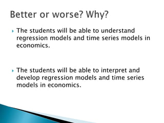  The students will be able to understand
regression models and time series models in
economics.
 The students will be able to interpret and
develop regression models and time series
models in economics.
 