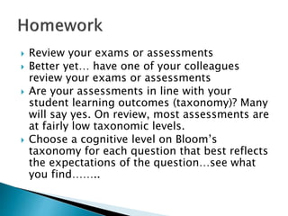  Review your exams or assessments
 Better yet… have one of your colleagues
review your exams or assessments
 Are your assessments in line with your
student learning outcomes (taxonomy)? Many
will say yes. On review, most assessments are
at fairly low taxonomic levels.
 Choose a cognitive level on Bloom’s
taxonomy for each question that best reflects
the expectations of the question…see what
you find……..
 