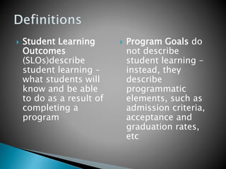  Student Learning
Outcomes
(SLOs)describe
student learning –
what students will
know and be able
to do as a result of
completing a
program
 Program Goals do
not describe
student learning –
instead, they
describe
programmatic
elements, such as
admission criteria,
acceptance and
graduation rates,
etc
 