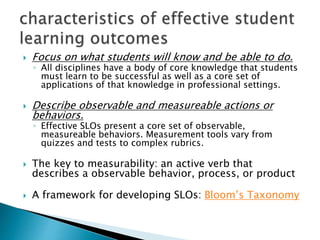  Focus on what students will know and be able to do.
◦ All disciplines have a body of core knowledge that students
must learn to be successful as well as a core set of
applications of that knowledge in professional settings.
 Describe observable and measureable actions or
behaviors.
◦ Effective SLOs present a core set of observable,
measureable behaviors. Measurement tools vary from
quizzes and tests to complex rubrics.
 The key to measurability: an active verb that
describes a observable behavior, process, or product
 A framework for developing SLOs: Bloom’s Taxonomy
 
