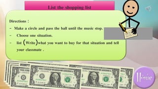 List the shopping list
Directions :
- Make a circle and pass the ball until the music stop.
- Choose one situation.
- list (Write)what you want to buy for that situation and tell
your classmate .
 