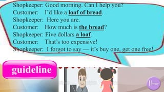 Shopkeeper: Good morning. Can I help you?
Customer: I’d like a loaf of bread.
Shopkeeper: Here you are.
Customer: How much is the bread?
Shopkeeper: Five dollars a loaf.
Customer: That’s too expensive!
Shopkeeper: I forgot to say — it’s buy one, get one free!
guideline
 