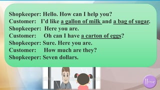 Shopkeeper: Hello. How can I help you?
Customer: I’d like a gallon of milk and a bag of sugar.
Shopkeeper: Here you are.
Customer: Oh can I have a carton of eggs?
Shopkeeper: Sure. Here you are.
Customer: How much are they?
Shopkeeper: Seven dollars.
 