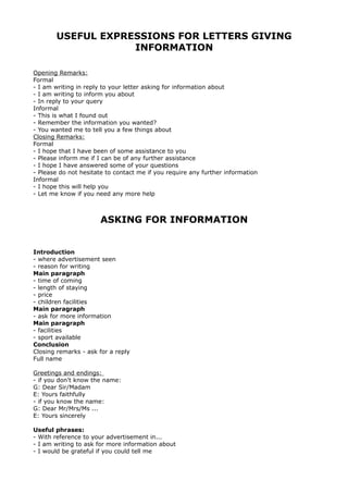 USEFUL EXPRESSIONS FOR LETTERS GIVING
INFORMATION
Opening Remarks:
Formal
- I am writing in reply to your letter asking for information about
- I am writing to inform you about
- In reply to your query
Informal
- This is what I found out
- Remember the information you wanted?
- You wanted me to tell you a few things about
Closing Remarks:
Formal
- I hope that I have been of some assistance to you
- Please inform me if I can be of any further assistance
- I hope I have answered some of your questions
- Please do not hesitate to contact me if you require any further information
Informal
- I hope this will help you
- Let me know if you need any more help
ASKING FOR INFORMATION
Introduction
- where advertisement seen
- reason for writing
Main paragraph
- time of coming
- length of staying
- price
- children facilities
Main paragraph
- ask for more information
Main paragraph
- facilities
- sport available
Conclusion
Closing remarks - ask for a reply
Full name
Greetings and endings:
- if you don't know the name:
G: Dear Sir/Madam
E: Yours faithfully
- if you know the name:
G: Dear Mr/Mrs/Ms ...
E: Yours sincerely
Useful phrases:
- With reference to your advertisement in...
- I am writing to ask for more information about
- I would be grateful if you could tell me
 