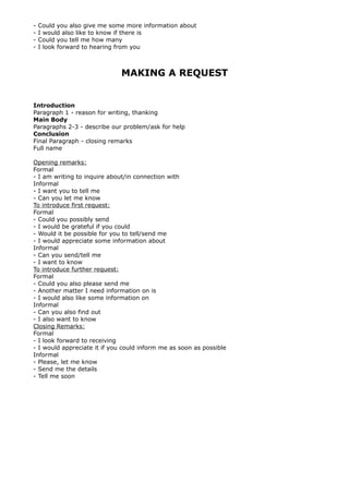 - Could you also give me some more information about
- I would also like to know if there is
- Could you tell me how many
- I look forward to hearing from you
MAKING A REQUEST
Introduction
Paragraph 1 - reason for writing, thanking
Main Body
Paragraphs 2-3 - describe our problem/ask for help
Conclusion
Final Paragraph - closing remarks
Full name
Opening remarks:
Formal
- I am writing to inquire about/in connection with
Informal
- I want you to tell me
- Can you let me know
To introduce first request:
Formal
- Could you possibly send
- I would be grateful if you could
- Would it be possible for you to tell/send me
- I would appreciate some information about
Informal
- Can you send/tell me
- I want to know
To introduce further request:
Formal
- Could you also please send me
- Another matter I need information on is
- I would also like some information on
Informal
- Can you also find out
- I also want to know
Closing Remarks:
Formal
- I look forward to receiving
- I would appreciate it if you could inform me as soon as possible
Informal
- Please, let me know
- Send me the details
- Tell me soon
 