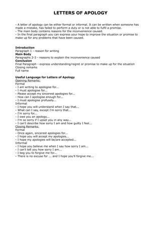 LETTERS OF APOLOGY
- A letter of apology can be either formal or informal. It can be written when someone has
made a mistake, has failed to perform a duty or is not able to fulfil a promise.
- The main body contains reasons for the inconvenience caused.
- In the final paragraph you can express your hope to improve the situation or promise to
make up for any problems that have been caused.
Introduction
Paragraph 1 - reason for writing
Main Body
Paragraphs 2-3 - reasons to explain the inconvenience caused
Conclusion
Final Paragraph - express understanding/regret or promise to make up for the situation
Closing remarks
Full name
Useful Language for Letters of Apology
Opening Remarks:
Formal
- I am writing to apologise for...
- I must apologise for...
- Please accept my sincerest apologies for...
- How can I apologise enough for...
- I must apologise profusely...
Informal
- I hope you will understand when I say that...
- What can I say, except I'm sorry that...
- I'm sorry for...
- I owe you an apology...
- I'm so sorry if I upset you in any way...
- I can't describe how sorry I am and how guilty I feel...
Closing Remarks:
Formal
- Once again, sincerest apologies for...
- I hope you will accept my apologies...
- I hope my apologies will be/are accepted...
Informal
- I hope you believe me when I say how sorry I am...
- I can't tell you how sorry I am...
- I beg you to forgive me for...
- There is no excuse for ... and I hope you'll forgive me...
 