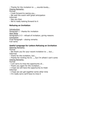 - Thanks for the invitation to ..., sounds lovely...
Closing Remarks:
Formal:
- I look forward to seeing you...
- We wait the event with great anticipation
Informal:
- See you then
- We're really looking forward to it
Refusing an Invitation
Introduction
Paragraph 1 - thanks for invitation
Main Body
Paragraphs 2-3 - refusal of invitation, giving reasons
Conclusion
Final Paragraph - closing remarks
Full name
Useful Language for Letters Refusing an Invitation
Opening Remarks:
Formal
- We thank you for your recent invitation to ... but...
Informal
- Thank for the invitation, but...
- Thanks for inviting me to ..., but I'm afraid I can't come
Closing Remarks:
Formal
- I am sorry to miss the opportunity of...
- Thank you again for the invitation...
- I hope we will have the opportunity to meet
Informal
- I hope we can get together some other time
- I'm really sorry we'll have to miss it
 