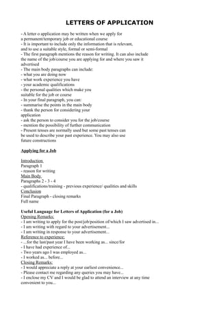 LETTERS OF APPLICATION
- A letter o application may be written when we apply for
a permanent/temporary job or educational course
- It is important to include only the information that is relevant,
and to use a suitable style, formal or semi-formal
- The first paragraph mentions the reason for writing. It can also include
the name of the job/course you are applying for and where you saw it
advertised
- The main body paragraphs can include:
- what you are doing now
- what work experience you have
- your academic qualifications
- the personal qualities which make you
suitable for the job or course
- In your final paragraph, you can:
- summarise the points in the main body
- thank the person for considering your
application
- ask the person to consider you for the job/course
- mention the possibility of further communication
- Present tenses are normally used but some past tenses can
be used to describe your past experience. You may also use
future constructions
Applying for a Job
Introduction
Paragraph 1
- reason for writing
Main Body
Paragraphs 2 - 3 - 4
- qualifications/training - previous experience/ qualities and skills
Conclusion
Final Paragraph - closing remarks
Full name
Useful Language for Letters of Application (for a Job)
Opening Remarks:
- I am writing to apply for the post/job/position of/which I saw advertised in...
- I am writing with regard to your advertisement...
- I am writing in response to your advertisement...
Reference to experience:
- ...for the last/past year I have been working as... since/for
- I have had experience of...
- Two years ago I was employed as...
- I worked as... before...
Closing Remarks:
- I would appreciate a reply at your earliest convenience...
- Please contact me regarding any queries you may have...
- I enclose my CV and I would be glad to attend an interview at any time
convenient to you...
 