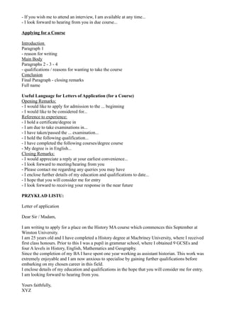 - If you wish me to attend an interview, I am available at any time...
- I look forward to hearing from you in due course...
Applying for a Course
Introduction
Paragraph 1
- reason for writing
Main Body
Paragraphs 2 - 3 - 4
- qualifications / reasons for wanting to take the course
Conclusion
Final Paragraph - closing remarks
Full name
Useful Language for Letters of Application (for a Course)
Opening Remarks:
- I would like to apply for admission to the ... beginning
- I would like to be considered for...
Reference to experience:
- I hold a certificate/degree in
- I am due to take examinations in...
- I have taken/passed the ... examination...
- I hold the following qualification...
- I have completed the following courses/degree course
- My degree is in English...
Closing Remarks:
- I would appreciate a reply at your earliest convenience...
- I look forward to meeting/hearing from you
- Please contact me regarding any queries you may have
- I enclose further details of my education and qualifications to date...
- I hope that you will consider me for entry
- I look forward to receiving your response in the near future
PRZYKŁAD LISTU:
Letter of application
Dear Sir / Madam,
I am writing to apply for a place on the History MA course which commences this September at
Winston University.
I am 25 years old and I have completed a History degree at Macbriney University, where I received
first class honours. Prior to this I was a pupil in grammar school, where I obtained 9 GCSEs and
four A levels in History, English, Mathematics and Geography.
Since the completion of my BA I have spent one year working as assistant historian. This work was
extremely enjoyable and I am now anxious to specialise by gaining further qualifications before
embarking on my chosen career in this field.
I enclose details of my education and qualifications in the hope that you will consider me for entry.
I am looking forward to hearing from you.
Yours faithfully,
XYZ
 