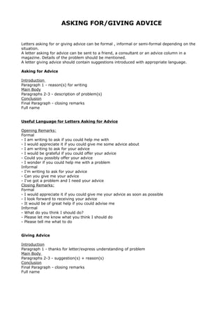 ASKING FOR/GIVING ADVICE
Letters asking for or giving advice can be formal , informal or semi-formal depending on the
situation.
A letter asking for advice can be sent to a friend, a consultant or an advice column in a
magazine. Details of the problem should be mentioned.
A letter giving advice should contain suggestions introduced with appropriate language.
Asking for Advice
Introduction
Paragraph 1 - reason(s) for writing
Main Body
Paragraphs 2-3 - description of problem(s)
Conclusion
Final Paragraph - closing remarks
Full name
Useful Language for Letters Asking for Advice
Opening Remarks:
Formal
- I am writing to ask if you could help me with
- I would appreciate it if you could give me some advice about
- I am writing to ask for your advice
- I would be grateful if you could offer your advice
- Could you possibly offer your advice
- I wonder if you could help me with a problem
Informal
- I'm writing to ask for your advice
- Can you give me your advice
- I've got a problem and I need your advice
Closing Remarks:
Formal
- I would appreciate it if you could give me your advice as soon as possible
- I look forward to receiving your advice
- It would be of great help if you could advise me
Informal
- What do you think I should do?
- Please let me know what you think I should do
- Please tell me what to do
Giving Advice
Introduction
Paragraph 1 - thanks for letter/express understanding of problem
Main Body
Paragraphs 2-3 - suggestion(s) + reason(s)
Conclusion
Final Paragraph - closing remarks
Full name
 