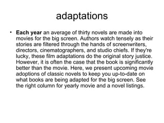 adaptations Each year  an average of thirty novels are made into movies for the big screen. Authors watch tensely as their stories are filtered through the hands of screenwriters, directors, cinematographers, and studio chiefs. If they're lucky, these film adaptations do the original story justice. However, it is often the case that the book is significantly better than the movie. Here, we present upcoming movie adoptions of classic novels to keep you up-to-date on what books are being adapted for the big screen. See the right column for yearly movie and a novel listings. 