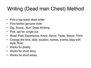 Writing (Dead man Chest) Method Find a top-notch dead writer Find his/her genuine work Dig, Scoop , Surf, Deep thinking Pick, opt for, single out Read, Feel, Experience, Know, Savor, Taste, Sense, Think Change the time, date, location, names, events (stay with style, flow) Works for poetry Works for short story Works for short essay 