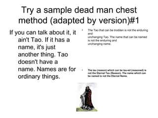 Try a sample dead man chest method (adapted by version)#1 If you can talk about it, it ain't Tao. If it has a name, it's just another thing. Tao doesn't have a name. Names are for ordinary things.  The Tao that can be trodden is not the enduring and unchanging Tao. The name that can be named is not the enduring and unchanging name. The tau (reason) which can be tau-ed (reasoned) is not the Eternal Tau (Reason). The name which can be named is not the Eternal Name. 