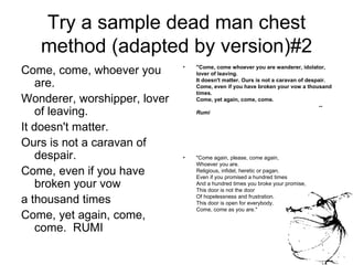 Try a sample dead man chest method (adapted by version)#2 Come, come, whoever you are.  Wonderer, worshipper, lover of leaving. It doesn't matter. Ours is not a caravan of despair. Come, even if you have broken your vow a thousand times Come, yet again, come, come.  RUMI "Come, come whoever you are wanderer, idolator, lover of leaving.  It doesn't matter. Ours is not a caravan of despair.  Come, even if you have broken your vow a thousand times.  Come, yet again, come, come.                                                                                  --  Rumi "Come again, please, come again, Whoever you are. Religious, infidel, heretic or pagan. Even if you promised a hundred times And a hundred times you broke your promise, This door is not the door Of hopelessness and frustration. This door is open for everybody. Come, come as you are."  