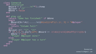 class Connect4
def initialize
@board = ("......n"*7).chomp
@player = "2"
@done = false
end
def play col
return "Game has finished!" if @done
begin
@board[%r/A((......n){#{col}}d*)(.)/, 3] = "#@player"
rescue
return "Column full!"
end
@player.tr! "12", "21"
if [0,5,6,7].any?{|off| @board =~ /(d)([sS]{#{off}}1){3}/}
@done = true
"Player #@player wins!"
else
"Player #@player has a turn"
end
end
end
@seemaisms
seemaullal@gmail.com
 