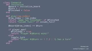 class Connect4
def initialize
@board = initialize_board
@turn = 1
@finished = false
end
def play(row_index)
@row_index = row_index
return 'Game has finished!' if @finished
return "Column full!" if column_full?
@board[@row_index] << @turn
if player_won?
@finished = true
return "Player #{@turn} wins!"
else
toggle_turn
return "Player #{@turn == 1 ? 2 : 1} has a turn"
end
end
@seemaisms
seemaullal@gmail.com
 