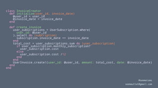 class InvoiceCreator
def initialize(user_id, invoice_date)
@user_id = user_id
@invoice_date = invoice_date
end
def create_invoice
user_subscriptions = UserSubscription.where(
user_id: @user_id
).select do |subcription|
subscription.invoice_date == invoice_date
end
total_cost = user_subscriptions.sum do |user_subscription|
if user_subscription.monthly_subscription?
user_subscription.cost
else
user_subscription.cost /12
end
end
UserInvoice.create!(user_id: @user_id, amount: total_cost, date: @invoice_date)
end
end
@seemaisms
seemaullal@gmail.com
 