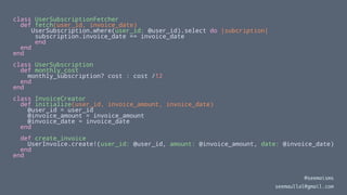 class UserSubscriptionFetcher
def fetch(user_id, invoice_date)
UserSubscription.where(user_id: @user_id).select do |subcription|
subscription.invoice_date == invoice_date
end
end
end
class UserSubscription
def monthly_cost
monthly_subscription? cost : cost /12
end
end
class InvoiceCreator
def initialize(user_id, invoice_amount, invoice_date)
@user_id = user_id
@invoice_amount = invoice_amount
@invoice_date = invoice_date
end
def create_invoice
UserInvoice.create!(user_id: @user_id, amount: @invoice_amount, date: @invoice_date)
end
end
@seemaisms
seemaullal@gmail.com
 