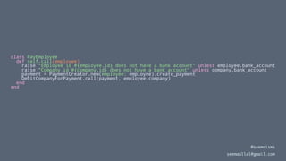 class PayEmployee
def self.call(employee)
raise "Employee id #{employee.id} does not have a bank account" unless employee.bank_account
raise "Company id #{company.id} does not have a bank account" unless company.bank_account
payment = PaymentCreator.new(employee: employee).create_payment
DebitCompanyForPayment.call(payment, employee.company)
end
end
@seemaisms
seemaullal@gmail.com
 