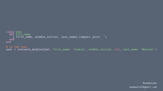class User
def full_name
[ first_name, middle_initial, last_name].compact.join(' ')
end
end
# in the test
user = instance_double(User, first_name: 'Cookie', middle_initial: nil, last_name: 'Monster')
@seemaisms
seemaullal@gmail.com
 