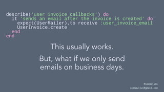 describe('user invoice callbacks') do
it 'sends an email after the invoice is created' do
expect(UserMailer).to receive :user_invoice_email
UserInvoice.create
end
end
This usually works.
But, what if we only send
emails on business days.
@seemaisms
seemaullal@gmail.com
 