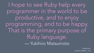 I hope to see Ruby help every
programmer in the world to be
productive, and to enjoy
programming, and to be happy.
That is the primary purpose of
Ruby language.
— Yukihiro Matsumoto
@seemaisms
seemaullal@gmail.com
 