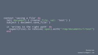 context ‘saving a file’ do
let(:document) { create(:file, val: ‘test’) }
subject { document.save_file! }
it ‘writes to the right path’ do
expect(File).to receive(:open).with("/tmp/documents/1/test")
end
@seemaisms
seemaullal@gmail.com
 