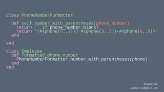 class PhoneNumberFormatter
def self.number_with_parentheses(phone_number)
return '' if phone_number.blank?
return "(#{phone[0..2]}) #{phone[3..5]}-#{phone[6..9]}"
end
end
class Employee
def formatted_phone_number
PhoneNumberFormatter.number_with_parentheses(phone)
end
end
@seemaisms
seemaullal@gmail.com
 