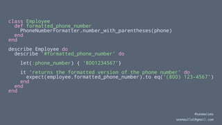 class Employee
def formatted_phone_number
PhoneNumberFormatter.number_with_parentheses(phone)
end
end
describe Employee do
describe '#formatted_phone_number' do
let(:phone_number) { '8001234567'}
it 'returns the formatted version of the phone number' do
expect(employee.formatted_phone_number).to eq('(800) 123-4567')
end
end
end
@seemaisms
seemaullal@gmail.com
 