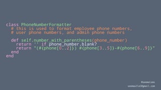 class PhoneNumberFormatter
# this is used to format employee phone numbers,
# user phone numbers, and admin phone numbers
def self.number_with_parentheses(phone_number)
return '' if phone_number.blank?
return "(#{phone[0..2]}) #{phone[3..5]}-#{phone[6..9]}"
end
end
@seemaisms
seemaullal@gmail.com
 