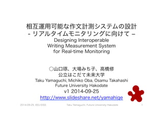 相互運用可能な作文計測システムの設計 
- リアルタイムモニタリングに向けて ‒ 
Designing Interoperable 
Writing Measurement System 
for Real-time Monitoring 
○山口琢、大場みち子、高橋修 
公立はこだて未来大学 
Taku Yamaguchi, Michiko Oba, Osamu Takahashi 
Future University Hakodate 
v1 2014-09-25 
http://www.slideshare.net/yamahige 
2014-09-25, IEEJ EISS Taku Yamaguchi, Future University Hakodate 1 
 