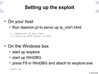 Setting up the exploit On your host Run daemon.pl to serve up ie_vml1.html On the Windows box start up iexplore start up WinDBG press F6 in WinDBG and attach to iexplore.exe $ ./daemon.pl ie_vml1.html  [*] Starting HTTP server on 8080 0:005> gh 