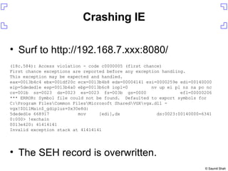 Crashing IE Surf to http://192.168.7.xxx:8080/ The SEH record is overwritten. (18c.584): Access violation - code c0000005 (first chance) First chance exceptions are reported before any exception handling. This exception may be expected and handled. eax=0013b4c4 ebx=001df20c ecx=0013b4b8 edx=00004141 esi=0000259e edi=00140000 eip=5deded1e esp=0013b4a0 ebp=0013b6c8 iopl=0  nv up ei pl nz na po nc cs=001b  ss=0023  ds=0023  es=0023  fs=003b  gs=0000  efl=00000206 *** ERROR: Symbol file could not be found.  Defaulted to export symbols for C:\Program Files\Common Files\Microsoft Shared\VGX\vgx.dll -  vgx!$DllMain$_gdiplus+0x30e8d: 5deded1e 668917  mov  [edi],dx  ds:0023:00140000=6341 0:000> !exchain 0013e420: 41414141 Invalid exception stack at 41414141 