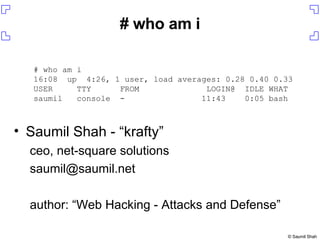 Saumil Shah - “krafty” ceo, net-square solutions [email_address] author: “Web Hacking - Attacks and Defense” # who am i # who am i 16:08  up  4:26, 1 user, load averages: 0.28 0.40 0.33 USER  TTY  FROM  LOGIN@  IDLE WHAT saumil  console  -  11:43  0:05 bash 