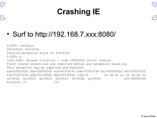 Crashing IE Surf to http://192.168.7.xxx:8080/ 0:000> !exchain 0013e420: 41414141 Invalid exception stack at 41414141 0:000> g (18c.584): Access violation - code c0000005 (first chance) First chance exceptions are reported before any exception handling. This exception may be expected and handled. eax=00000000 ebx=00000000 ecx=41414141 edx=7c9037d8 esi=00000000 edi=00000000 eip=41414141 esp=0013b0d0 ebp=0013b0f0 iopl=0  nv up ei pl zr na po nc cs=001b  ss=0023  ds=0023  es=0023  fs=003b  gs=0000  efl=00000246 41414141 ??  ??? 