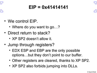 EIP = 0x41414141 We control EIP. Where do you want to go…? Direct return to stack? XP SP2 doesn’t allow it. Jump through registers? EDX ESP and EBP are the only possible options…but they don’t point to our buffer. Other registers are cleared, thanks to XP SP2. XP SP2 also forbids jumping into DLLs. 