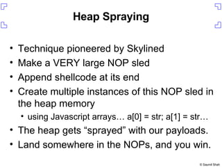 Heap Spraying Technique pioneered by Skylined Make a VERY large NOP sled Append shellcode at its end Create multiple instances of this NOP sled in the heap memory using Javascript arrays… a[0] = str; a[1] = str… The heap gets “sprayed” with our payloads. Land somewhere in the NOPs, and you win. 