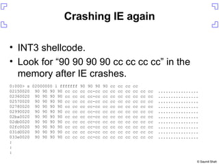 Crashing IE again INT3 shellcode. Look for “90 90 90 90 cc cc cc cc” in the memory after IE crashes. 0:000> s 02000000 l fffffff 90 90 90 90 cc cc cc cc 02150020  90 90 90 90 cc cc cc cc-cc cc cc cc cc cc cc cc  ................ 02360020  90 90 90 90 cc cc cc cc-cc cc cc cc cc cc cc cc  ................ 02570020  90 90 90 90 cc cc cc cc-cc cc cc cc cc cc cc cc  ................ 02780020  90 90 90 90 cc cc cc cc-cc cc cc cc cc cc cc cc  ................ 02990020  90 90 90 90 cc cc cc cc-cc cc cc cc cc cc cc cc  ................ 02ba0020  90 90 90 90 cc cc cc cc-cc cc cc cc cc cc cc cc  ................ 02db0020  90 90 90 90 cc cc cc cc-cc cc cc cc cc cc cc cc  ................ 02fc0020  90 90 90 90 cc cc cc cc-cc cc cc cc cc cc cc cc  ................ 031d0020  90 90 90 90 cc cc cc cc-cc cc cc cc cc cc cc cc  ................ 033e0020  90 90 90 90 cc cc cc cc-cc cc cc cc cc cc cc cc  ................ : : : 