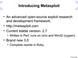 Introducing Metasploit An advanced open-source exploit research and development framework. http://metasploit.com Current stable version: 2.7 Written in Perl, runs on Unix and Win32 (cygwin) Brand new 3.0 Complete rewrite in Ruby 