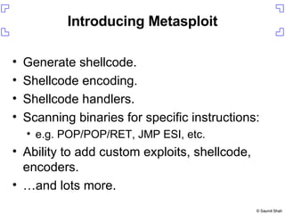Introducing Metasploit Generate shellcode. Shellcode encoding. Shellcode handlers. Scanning binaries for specific instructions: e.g. POP/POP/RET, JMP ESI, etc. Ability to add custom exploits, shellcode, encoders. … and lots more. 