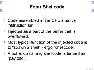 Enter Shellcode Code assembled in the CPU’s native instruction set. Injected as a part of the buffer that is overflowed. Most typical function of the injected code is to “spawn a shell” - ergo “shellcode”. A buffer containing shellcode is termed as “payload”. 