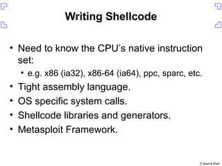 Writing Shellcode Need to know the CPU’s native instruction set: e.g. x86 (ia32), x86-64 (ia64), ppc, sparc, etc. Tight assembly language. OS specific system calls. Shellcode libraries and generators. Metasploit Framework. 