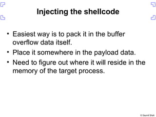 Injecting the shellcode Easiest way is to pack it in the buffer overflow data itself. Place it somewhere in the payload data. Need to figure out where it will reside in the memory of the target process. 