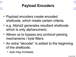 Payload Encoders Payload encoders create encoded shellcode, which meets certain criteria. e.g. Alpha2 generates resultant shellcode which is only alphanumeric. Allows us to bypass any protocol parsing mechanisms / byte filters. An extra “decoder” is added to the beginning of the shellcode. size may increase. 