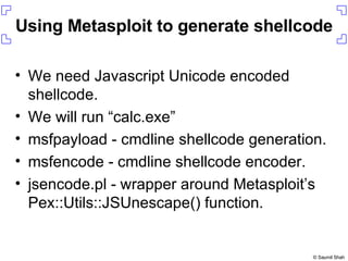 Using Metasploit to generate shellcode We need Javascript Unicode encoded shellcode. We will run “calc.exe” msfpayload - cmdline shellcode generation. msfencode - cmdline shellcode encoder. jsencode.pl - wrapper around Metasploit’s Pex::Utils::JSUnescape() function. 