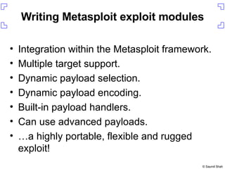 Writing Metasploit exploit modules Integration within the Metasploit framework. Multiple target support. Dynamic payload selection. Dynamic payload encoding. Built-in payload handlers. Can use advanced payloads. … a highly portable, flexible and rugged exploit! 